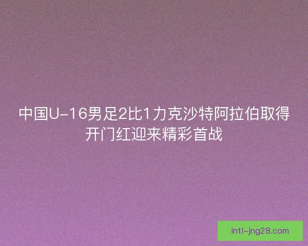 中国U-16男足2比1力克沙特阿拉伯取得开门红迎来精彩首战