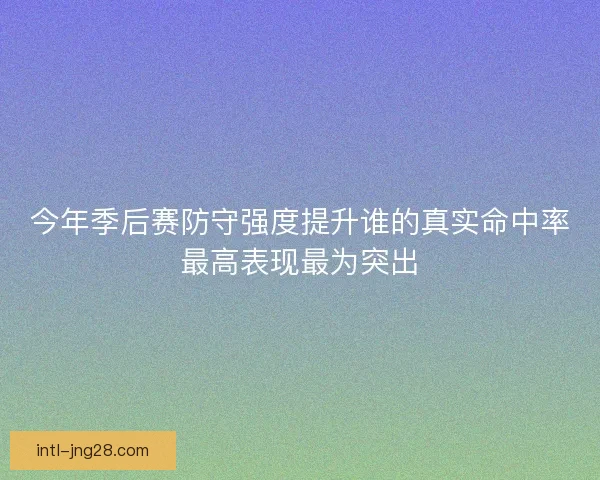 今年季后赛防守强度提升谁的真实命中率最高表现最为突出